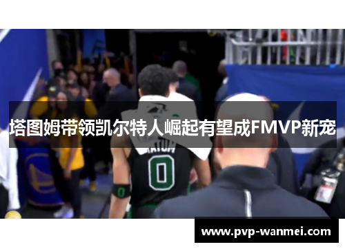 塔图姆带领凯尔特人崛起有望成FMVP新宠