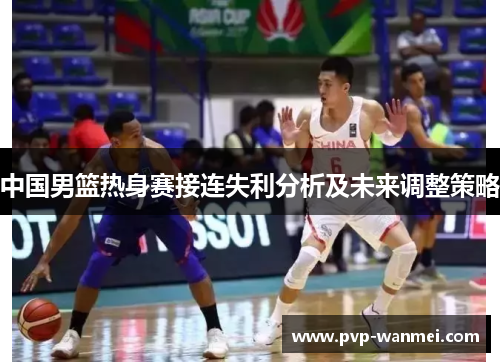 中国男篮热身赛接连失利分析及未来调整策略