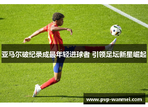 亚马尔破纪录成最年轻进球者 引领足坛新星崛起
