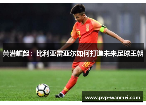 黄潜崛起：比利亚雷亚尔如何打造未来足球王朝