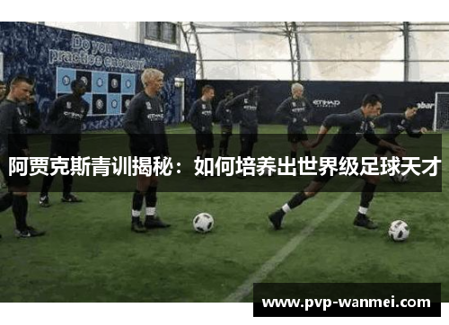 阿贾克斯青训揭秘：如何培养出世界级足球天才
