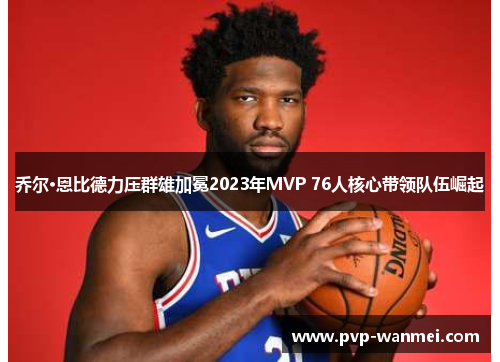 乔尔·恩比德力压群雄加冕2023年MVP 76人核心带领队伍崛起