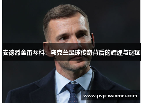 安德烈舍甫琴科：乌克兰足球传奇背后的辉煌与谜团